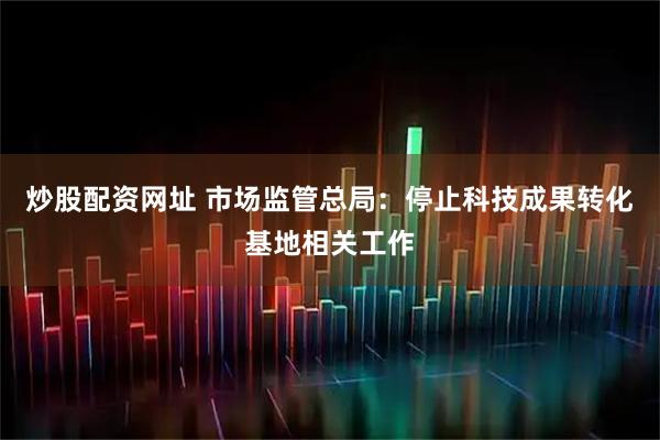 炒股配资网址 市场监管总局：停止科技成果转化基地相关工作