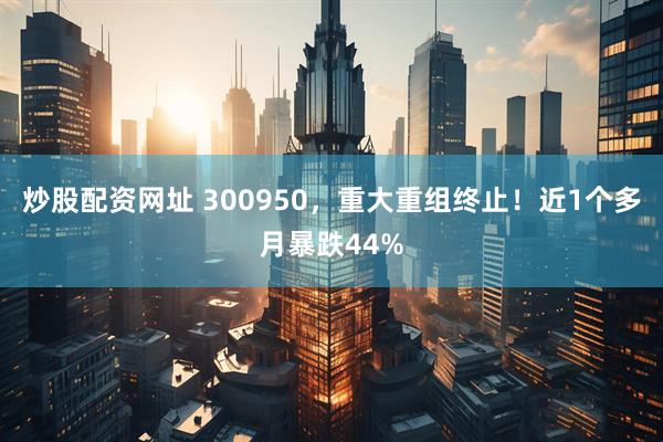 炒股配资网址 300950，重大重组终止！近1个多月暴跌44%
