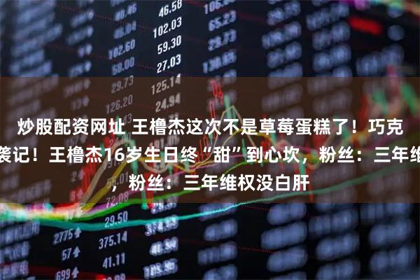 炒股配资网址 王橹杰这次不是草莓蛋糕了！巧克力蛋糕逆袭记！王橹杰16岁生日终“甜”到心坎，粉丝：三年维权没白肝