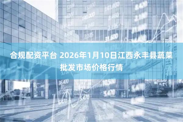 合规配资平台 2026年1月10日江西永丰县蔬菜批发市场价格行情